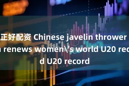 正好配资 Chinese javelin thrower Yan renews women's world U20 record