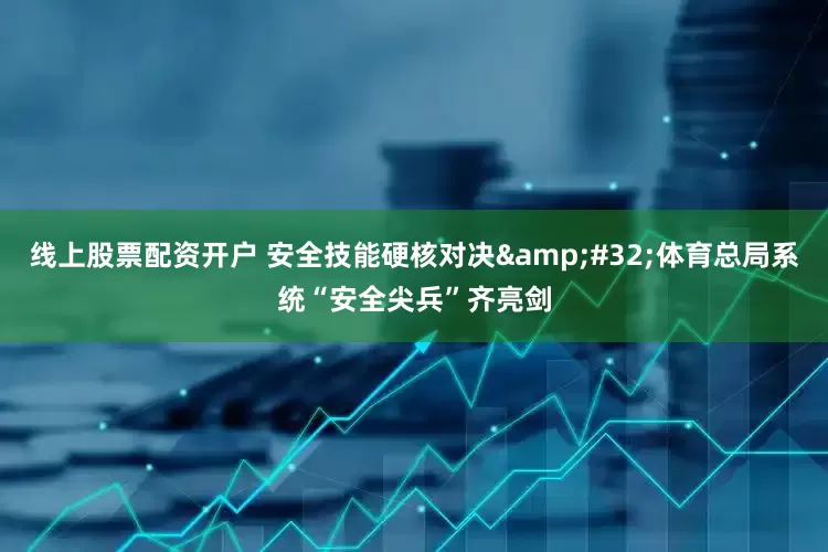 线上股票配资开户 安全技能硬核对决&#32;体育总局系统“安全尖兵”齐亮剑