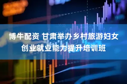 博牛配资 甘肃举办乡村旅游妇女创业就业能力提升培训班