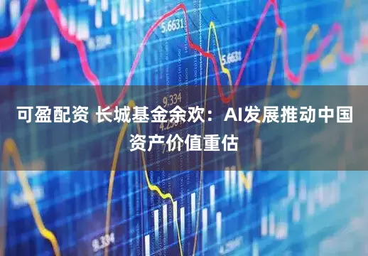 可盈配资 长城基金余欢：AI发展推动中国资产价值重估