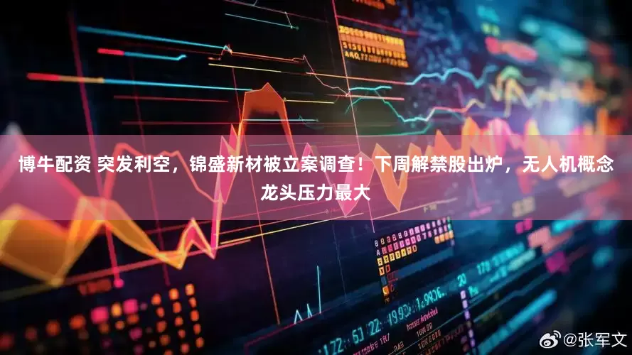 博牛配资 突发利空，锦盛新材被立案调查！下周解禁股出炉，无人机概念龙头压力最大