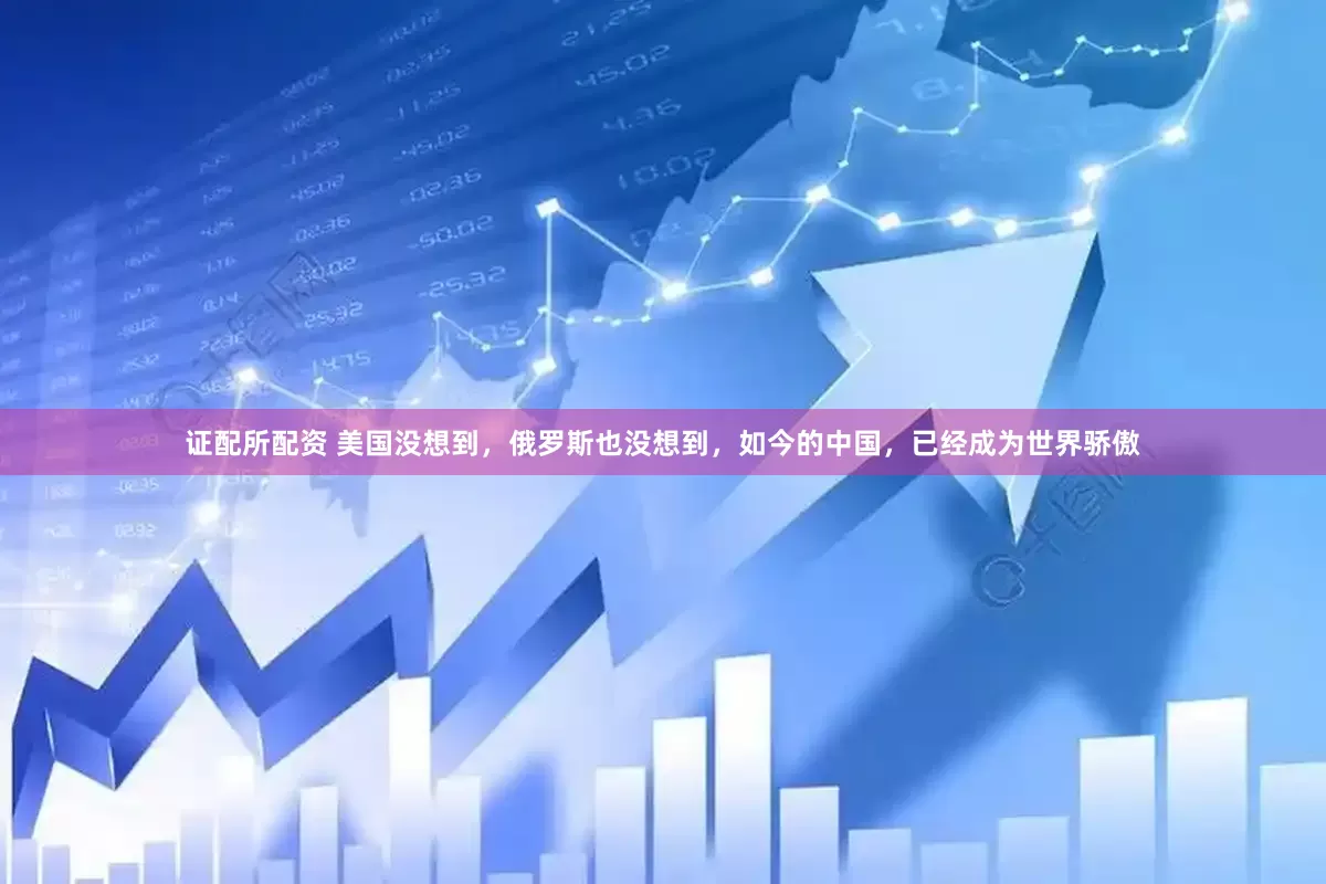 证配所配资 美国没想到，俄罗斯也没想到，如今的中国，已经成为世界骄傲