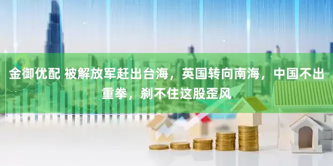 金御优配 被解放军赶出台海，英国转向南海，中国不出重拳，刹不住这股歪风