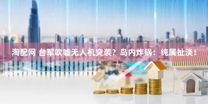 淘配网 台军吹嘘无人机突袭？岛内炸锅：纯属扯淡！