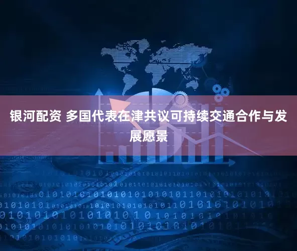 银河配资 多国代表在津共议可持续交通合作与发展愿景