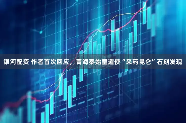 银河配资 作者首次回应，青海秦始皇遣使“采药昆仑”石刻发现