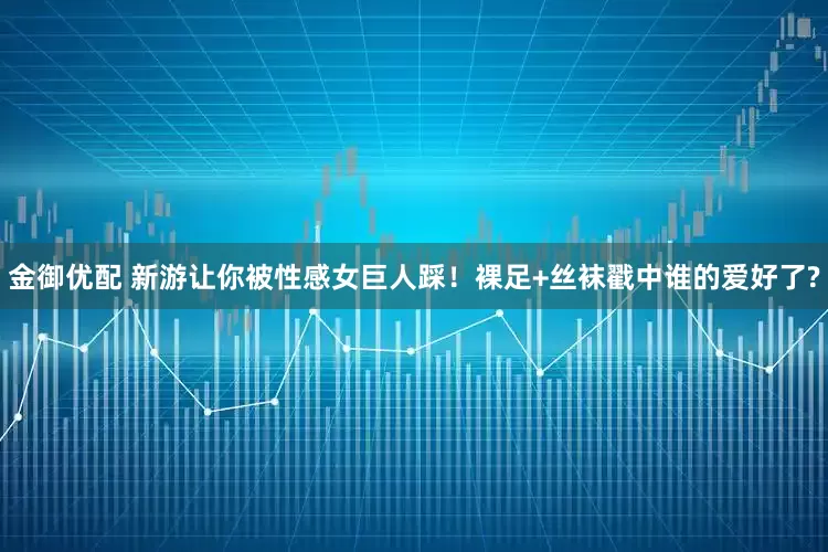 金御优配 新游让你被性感女巨人踩！裸足+丝袜戳中谁的爱好了?