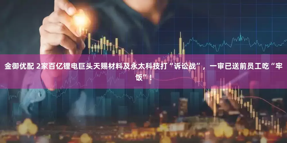 金御优配 2家百亿锂电巨头天赐材料及永太科技打“诉讼战”，一审已送前员工吃“牢饭”！