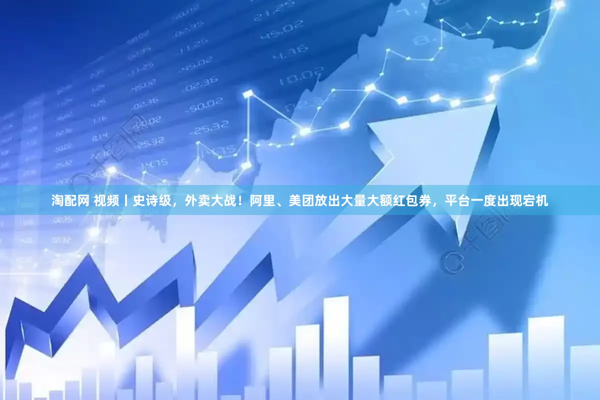 淘配网 视频丨史诗级，外卖大战！阿里、美团放出大量大额红包券，平台一度出现宕机
