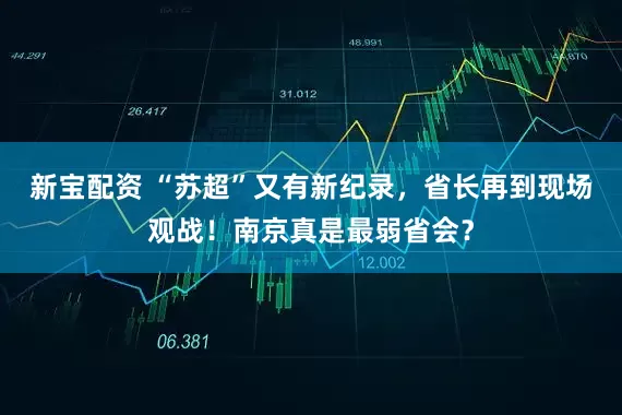 新宝配资 “苏超”又有新纪录，省长再到现场观战！南京真是最弱省会？