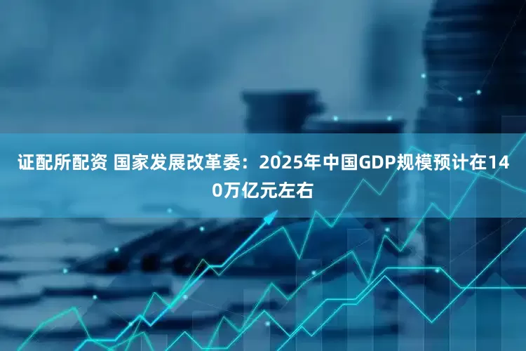 证配所配资 国家发展改革委：2025年中国GDP规模预计在140万亿元左右