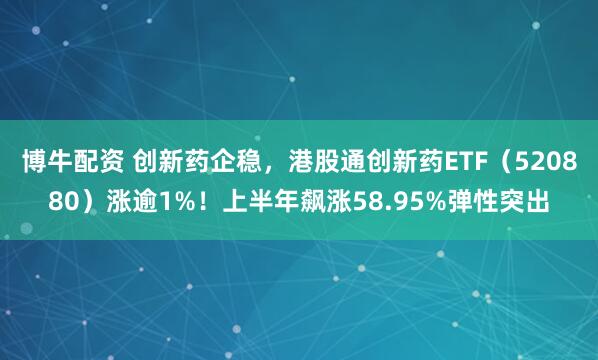 博牛配资 创新药企稳，港股通创新药ETF（520880）涨逾1%！上半年飙涨58.95%弹性突出