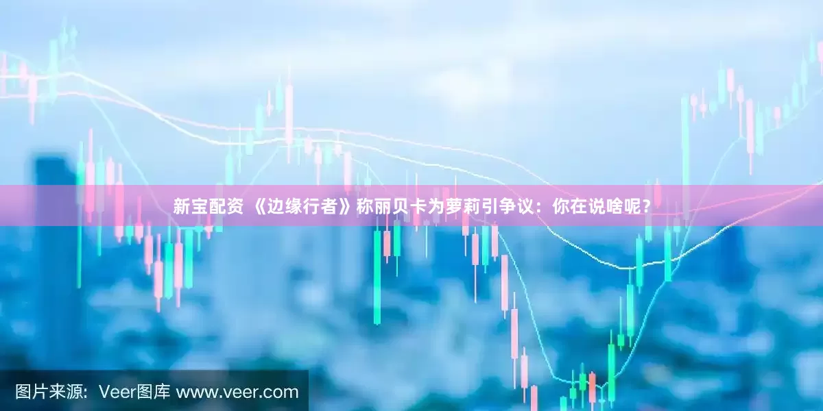 新宝配资 《边缘行者》称丽贝卡为萝莉引争议：你在说啥呢？