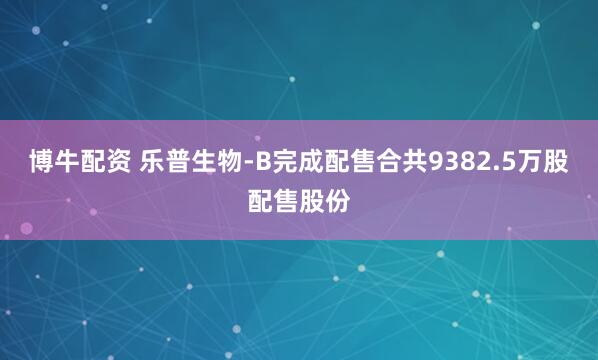 博牛配资 乐普生物-B完成配售合共9382.5万股配售股份