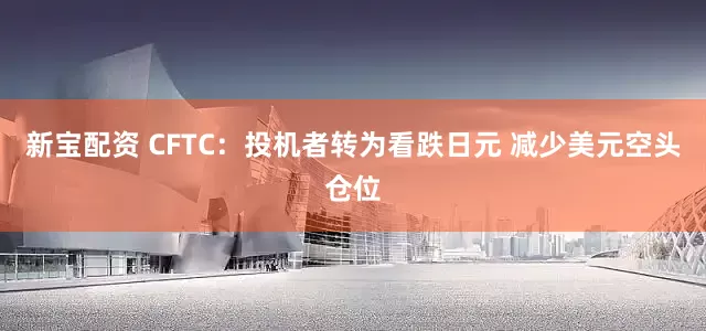 新宝配资 CFTC：投机者转为看跌日元 减少美元空头仓位
