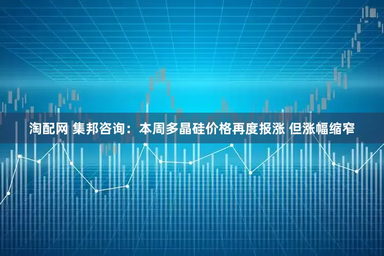 淘配网 集邦咨询：本周多晶硅价格再度报涨 但涨幅缩窄