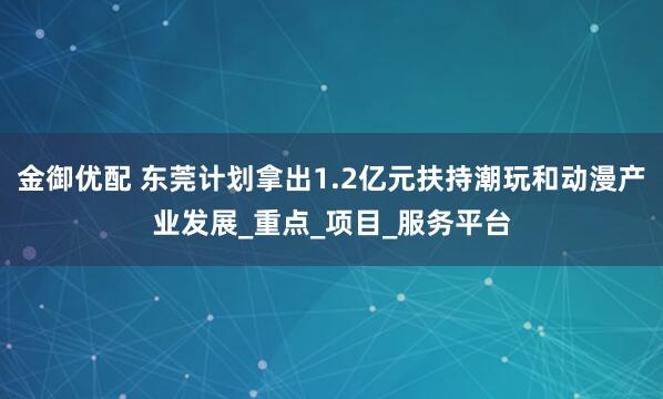 金御优配 东莞计划拿出1.2亿元扶持潮玩和动漫产业发展_重点_项目_服务平台