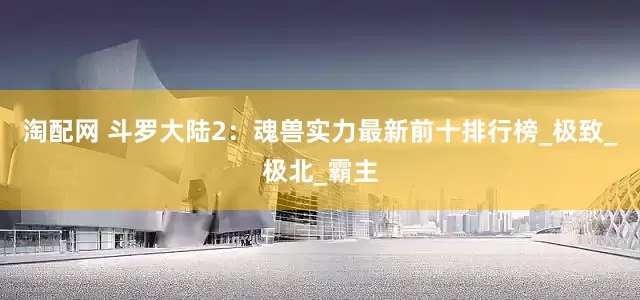 淘配网 斗罗大陆2：魂兽实力最新前十排行榜_极致_极北_霸主