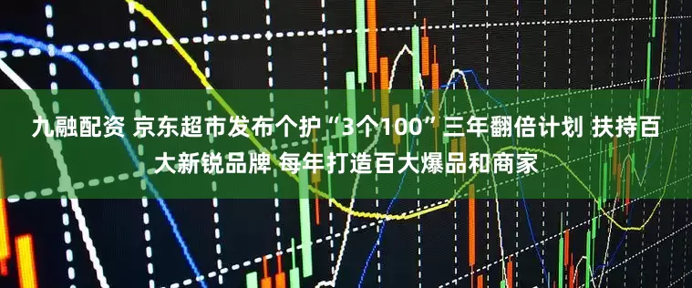 九融配资 京东超市发布个护“3个100”三年翻倍计划 扶持百大新锐品牌 每年打造百大爆品和商家
