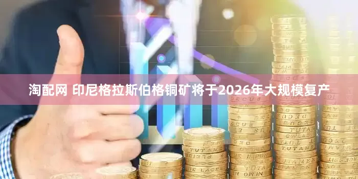 淘配网 印尼格拉斯伯格铜矿将于2026年大规模复产