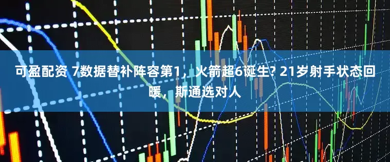 可盈配资 7数据替补阵容第1，火箭超6诞生? 21岁射手状态回暖，斯通选对人