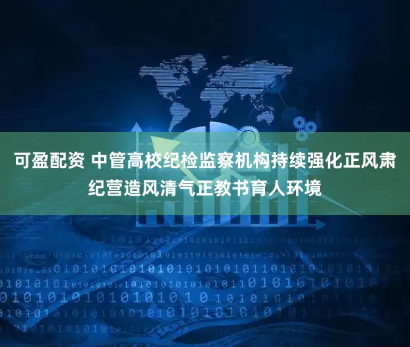可盈配资 中管高校纪检监察机构持续强化正风肃纪营造风清气正教书育人环境